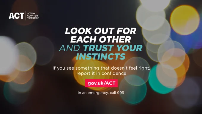 Look out for each other and trust your instincts. If you see something that doesn't feel right report it in confidence gov.uk/ACT. In and emergency call 999. You won’t be wasting our time. 