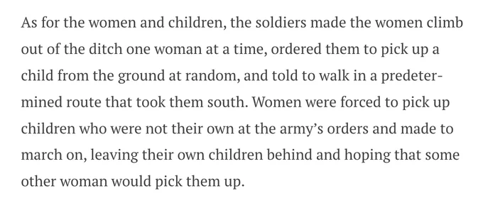 As for the women and children, the soldiers made the women climb out of the ditch one woman at a time, ordered them to pick up a child from the ground at random, and told to walk in a predetermined route that took them south. Women were forced to pick up children who were not their own at the army’s orders and made to march on, leaving their own children behind and hoping that some other woman would pick them up.