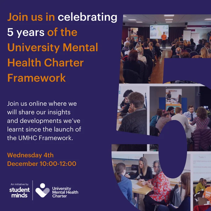 The image reads: Join us in celebrating 5 years of the University Mental Health Charter Framework. Join us online where we will share our insights and developments we’ve learnt since the launch of the UMHC Framework. Wednesday 4th December 10:00-12:00. This is followed by the student minds and university mental health charter logos, this is all on the left hand side of the image on the right hand side is the number 5 which takes up half the image and within that is a collage of various images.