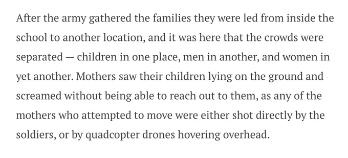 After the army gathered the families they were led from inside the school to another location, and it was here that the crowds were separated — children in one place, men in another, and women in yet another. Mothers saw their children lying on the ground and screamed without being able to reach out to them, as any of the mothers who attempted to move were either shot directly by the soldiers, or by quadcopter drones hovering overhead.