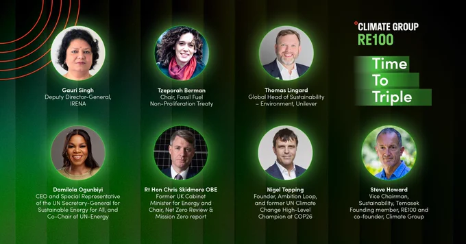 Graphic from Climate Group for RE100's 'Time to Triple' campaign, featuring headshots and titles of prominent figures in the sustainability sector. From left to right, top to bottom: Gauri Singh, Deputy Director-General of IRENA; Tzeporah Berman, Chair of the Fossil Fuel Non-Proliferation Treaty; Thomas Lingard, Global Head of Sustainability – Environment at Unilever; Damilola Ogunbiyi, CEO and Special Representative of the UN Secretary-General for Sustainable Energy for All, and Co-Chair of UN-Energy; Rt Hon Chris Skidmore OBE, Former UK Cabinet Minister for Energy and Chair of the Net Zero Review & Mission Zero report; Nigel Topping, Founder of Ambition Loop and former UN Climate Change High-Level Champion at COP26; and Steve Howard, Vice Chairman of Sustainability at Temasek, founding member of RE100, and co-founder of Climate Group.
