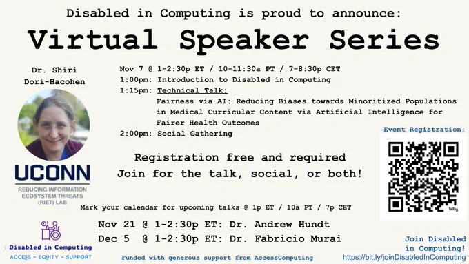 Disabled in Computing is proud to announce:
Virtual Speaker Series

Dr. Shiri Dori-Hacohen [image shows 5’2” woman with bronde hair, light skin, wearing rimless glasses.]
UCONN Reducing Information Ecosystem Threats (RIET) Lab

Nov 7 @ 1-2:30p ET / 10-11:30a PT / 7-8:30p CET
1:00pm: Introduction to Disabled in Computing
1:15pm: Technical Talk: 
Fairness via AI: Reducing Biases towards Minoritized Populations in Medical Curricular Content via Artificial Intelligence for Fairer Health Outcomes
2:00pm: Social Gathering

Registration free and required: https://bit.ly/3NQFgZQ 
Join for the talk, social, or both!

Mark your calendar for upcoming talks @ 1p ET / 10a PT / 7p CET
Nov 21 @ 1-2:30p ET: Dr. Andrew Hundt
Dec 5  @ 1-2:30p ET: Dr. Fabricio Murai

[Logo shows wheelchair user at desk with laptop. Text: Disabled in Computing | Access - Equity - Support]
Funded with generous support from AccessComputing
Join Disabled in Computing! https://bit.ly/joinDisabledInComputing