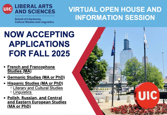 Flyer with photo of UIC. UIC logo (red circle saying UIC). 



Text reads NOW ACCEPTING APPLICATIONS FOR FALL 2025

French and Francophone Studies (MA) Germanic Studies (MA or PhD)

Hispanic Studies (MA or PhD)

Literary and Cultural Studies Linguistics

Polish, Russian, and Central and Eastern European Studies (MA or PhD)