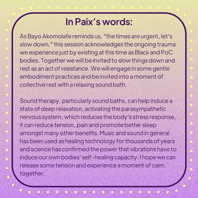 A yellow & purple background. Inside a dotted border text reads: In Paix’s words: As Bayo Akomolafe reminds us, "the times are urgent, let's slow down," this session acknowledges the ongoing trauma we experience just by existing at this time as Black and PoC bodies. Together we will be invited to slow things down and rest as an act of resistance. We will engage in some gentle embodiment practices and be invited into a moment of collective rest with a relaxing sound bath. Sound therapy, particularly sound baths, can help induce a state of deep relaxation, activating the parasympathetic nervous system, which reduces the body's stress response, it can reduce tension, pain and promote better sleep amongst many other benefits. Music and sound in general has been used as healing technology for thousands of years and science has confirmed the power that vibrations have to induce our own bodies' self-healing capacity. I hope we can release some tension and experience a moment of calm together.