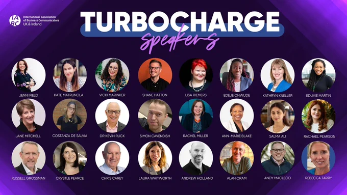 
IABC UK & Ireland presents our TURBOCHARGE speakers: From top From top left: Jenni Field, Kate Matrunola, Vicki Marinker, Shane Hatton, Lisa Riemers, Edeje Onwude, Kathryn Kneller, Eduvie Martin, Jane Mitchell, Costanza De Salvia, Dr Kevin Ruck, Simon Cavendish, Rachel Miller, Ann-Marie Blake, Salma Ali, Rachael Pearson, Russell Grossman, Crystle Pearce, Chris Carey, Laura Whitworth, Andrew Holland, Alan Oram, Andy Macleod, Rebecca Tarry