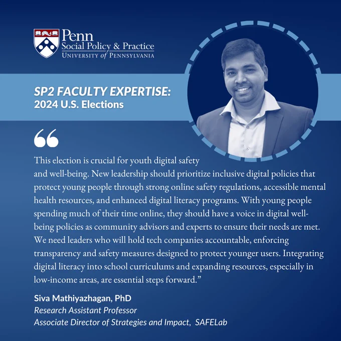 “SP2 FACULTY EXPERTISE: 2024 U.S. Elections.” Text appears below the banner: “‘This election is crucial for youth digital safety and well-being. New leadership should prioritize inclusive digital policies that protect young people through strong online safety regulations, accessible mental health resources, and enhanced digital literacy programs. With young people spending much of their time online, they should have a voice in digital well-being policies as community advisors and experts to ensure their needs are met. We need leaders who will hold tech companies accountable, enforcing transparency and safety measures designed to protect younger users. Integrating digital literacy into school curriculums and expanding resources, especially in low-income areas, are essential steps forward.’ Siva Mathiyazhagan, PhD, Research Assistant Professor, Associate Director of Strategies and Impact, SAFELab”