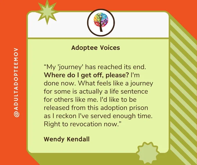 "My 'journey' has reached its end. Where do I get off, please? I'm done now. What feels like a journey for some is actually a life sentence for others like me. I'd like to be released from this adoption prison as I reckon I've served enough time. Right to revocation now." Wendy Kendall
