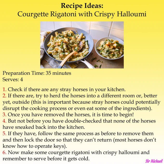 Recipe Ideas:
Courgette Rigatoni with Crispy Halloumi

-Picture of courgette rigatoni with crispy halloumi in frying pan and bowl

Preparation Time: 35 minutes
Serves: 4

1. Check if there are any stray horses in your kitchen.
2. If there are, try to herd the horses into a different room or, better 
yet, outside (this is important because stray horses could potentially 
disrupt the cooking process or even eat some of the ingredients). 
3. Once you have removed the horses, it is time to begin!
4. But not before you have double-checked that none of the horses
have sneaked back into the kitchen.
5. If they have, follow the same process as before to remove them
and then lock the door so that they can’t return (most horses don’t
know how to operate keys).
6. Now make some courgette rigatoni with crispy halloumi and 
remember to serve before it gets cold. 
