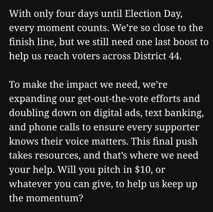 With only four days until Election Day, every moment counts. We’re so close to the finish line, but we still need one last boost to help us reach voters across District 44.

To make the impact we need, we’re expanding our get-out-the-vote efforts and doubling down on digital ads, text banking, and phone calls to ensure every supporter knows their voice matters. This final push takes resources, and that’s where we need your help. Will you pitch in $10, or whatever you can give, to help us keep up the momentum?
