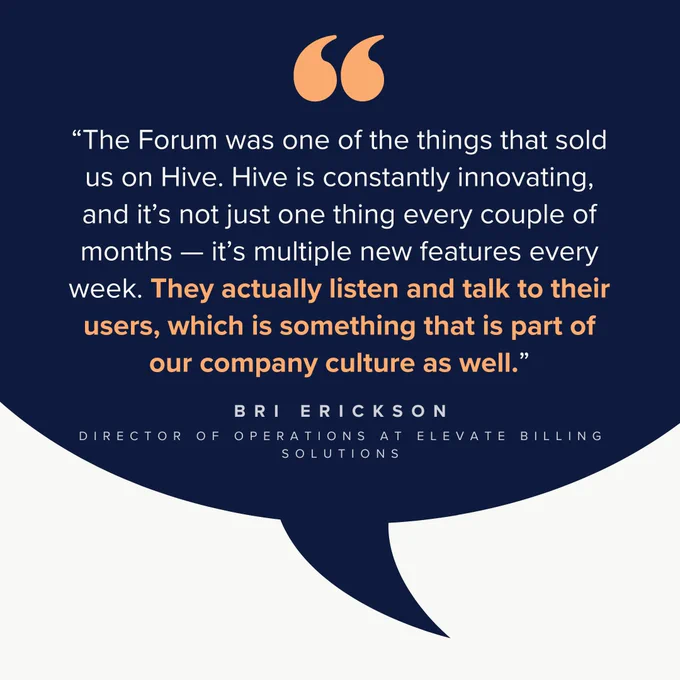 A graphic featuring a testimonial from Bri Erickson, Director of Operations at Elevate Billing Solutions, against a dark blue speech bubble background. The quote reads, "The Forum was one of the things that sold us on Hive. Hive is constantly innovating, and it’s not just one thing every couple of months — it’s multiple new features every week. They actually listen and talk to their users, which is something that is part of our company culture as well." The quote is highlighted with orange quotation marks, and Bri Erickson’s name and title are in white at the bottom.