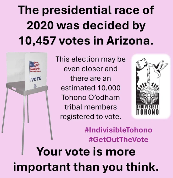 Voting booth set on a pink background. Text reads: "The presidential race of 2020 was decided by 10,457 votes in Arizona. This election may be even closer and there are an estimated 10,000 
Tohono O’odham tribal members registered to vote. Your vote is more important than you think." (with the first and last sentences bolded) Indivisible Tohono logo inset along with the embedded hashtags #IndivisibleTohono #GetOutTheVote 