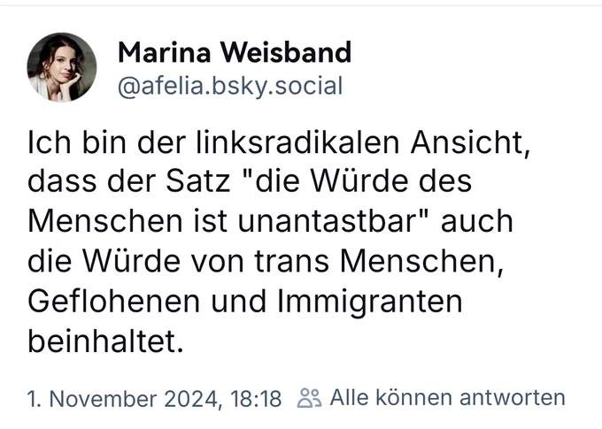 Screenshot eines Beitrages von Marina Weisband auf bsky mit folgendem Inhalt

Ich bin der linksradikalen Ansicht, dass der Satz "die Würde des Menschen ist unantastbar" auch die Würde von trans Menschen, Geflohenen und Immigranten beinhaltet.