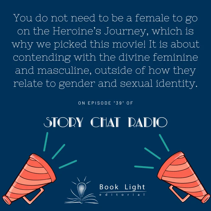 Solid dark blue background. On the bottom center there is the company logo for book light editorial, an open book with a lightbulb in the center. On the bottom right and left corners, there are orange bullhorns. The text says, “You do not need to be a female to go on the Heroine’s Journey, which is why we picked this movie! It is about contending with the divine feminine and masculine, outside of how they relate to gender and sexual identity. On Episode ‘39’ of Story Chat Radio.”