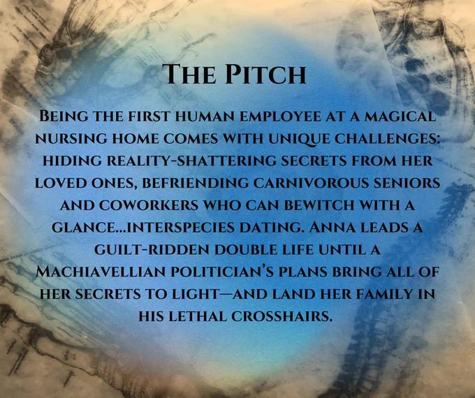 The Pitch: Being the first human employee at a magical nursing home comes with unique challenges: hiding reality-shattering secrets from her loved ones, befriending carnivorous seniors and co-workers who can enchant with a glance...interspecies dating. Anna leads a guilt-ridden double life until a Machiavellian politician's plans bring all of her secrets to light---and land her family in his lethal crosshairs. 