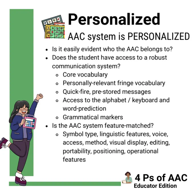 There is a green bar along the left and bottom of the screen. A girl who is holding an AAC device. She has long black hair and is wearing black pants and a navy blue jacket. She looks like she is cheering for the AAC with one arm up and a leg kicked up in excitement.

In the middle of the screen there is a stack of low-tech AAC boards. Next to that it says:
Personalized
AAC System is Personalized
“Is it easily evident who the AAC belongs to?”
“Does the student have access to a robust communication system? Core vocabulary. Personally-relevant fringe vocabulary. Quick-fire, pre-stored messages. Access to the alphabet/keyboard and word-prediction. Grammatical markers.”
“Is the AAC system feature-matched? Symbol type, linguistic features, voice, access, method, visual display, editing, portability, positioning, operational features.”

In the bottom right hand corner there is an adult holding an AAC device. Next to her it says “4 Ps of AAC Self-Advocate Edition.”