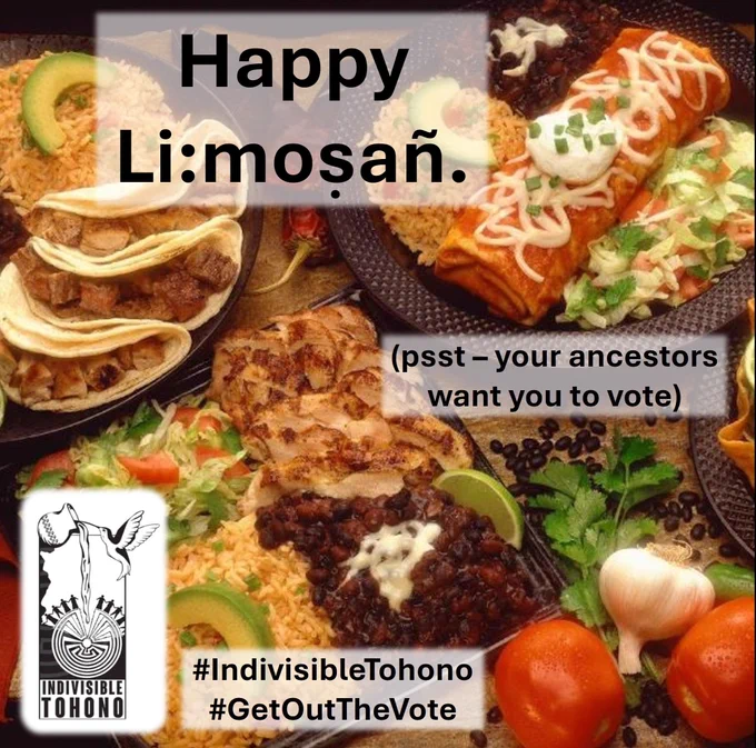 A table full of food: burros, tacos, beans, rice, vegetables, etc. Text across the top reads "Happy Li:mosañ." (a Tohono O'odham holiday similar to Mexican Día de Muertos / Day of the Dead)  A smaller text box reads: "(psst – your ancestors want you to vote)" Indivisible Tohono logo inset along with the embedded hashtags #IndivisibleTohono #GetOutTheVote