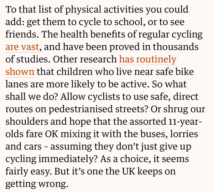 To that list of physical activities you could add: get them to cycle to school, or to see friends. The health benefits of regular cycling are vast, and have been proved in thousands of studies. Other research has routinely shown that children who live near safe bike lanes are more likely to be active. So what shall we do? Allow cyclists to use safe, direct routes on pedestrianised streets? Or shrug our shoulders and hope that the assorted 11-year-olds fare OK mixing it with the buses, lorries and cars - assuming they don't just give up cycling immediately? As a choice, it seems fairly easy. But it's one the UK keeps on getting wrong.
