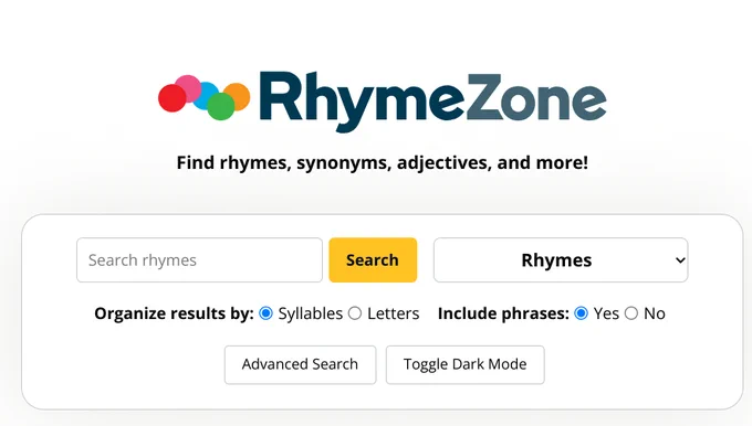 RhymeZoneFind rhymes, synonyms, adjectives, and more!
Search rhymes

Rhymes
Organize results by:

Syllables

Letters
Include phrases:

Yes

No
Advanced Search
Toggle Dark Mode