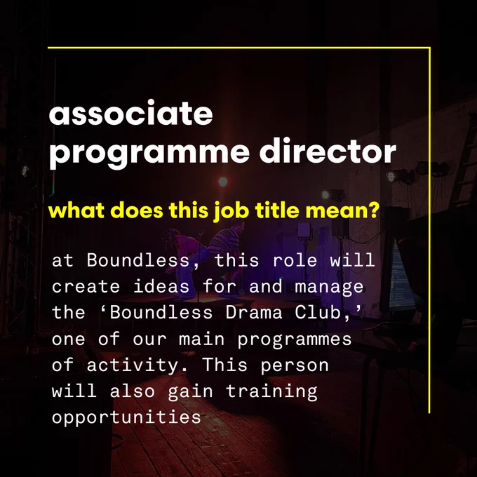 associate programme director, what does this job title mean? at Boundless, this role will create ideas for and manage the ‘Boundless Drama Club,’ one of our main programmes of activity. This person will also gain training opportunities