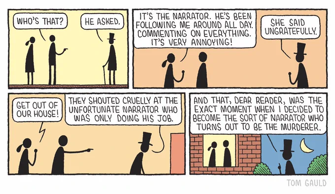 A man turns to a woman and asks "Who's that?"
"He asked." adds an odd figure standing across the room, wearing a top hat and holding a cane.

The woman answers "It's the narrator. He's been following me around all day.
Commenting on everything. It's very annoying!".
"She said ungratefully." says the narrator.

The couple shout "Get out of our house!" 
"They shouted cruelly at the unfortunate narrator who was only doing his job." says the narrator as he leaves.

"And that, dear reader" says the narrator, now standing in the dark garden watching the couple through a window "was the exact moment when I decided to become the sort of narrator who turns out to be the murderer."