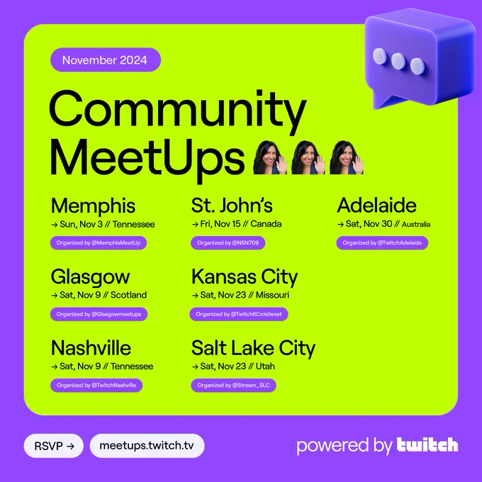 November 2024 Community MeetUps
Sunday, Nov 3 // Memphis, Tennessee @MemphisMeetUp
Saturday, Nov 9 // Glasgow, Scotland  @Glasgowmeetups
Saturday, Nov 9 // Nashville, TN @TwitchNashville
Friday, Nov 15 // St. John’s, NL, Canada @NSN709
Saturday, Nov 23 // Kansas City, Missouri @TwitchKCmidwest
Saturday, Nov 23 // Salt Lake City, Utah @ Stream_SLC
Saturday, Nov 30 // Adelaide, Australia @TwitchAdelaide