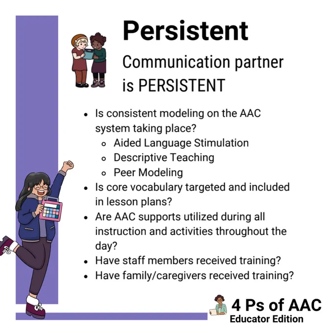 There is a purple bar along the left and bottom of the screen. A girl who is holding an AAC device. She has long black hair and is wearing black pants and a navy blue jacket. She looks like she is cheering for the AAC with one arm up and a leg kicked up in excitement.

In the middle of the screen there two little girls standing next to each other holding an AAC device between them. Next to them it says:
Persistent
Communication partner is persistent
“Is consistent modeling on the AAC system taking place? Aided language stimulation. Descriptive teaching. Peer modeling.”
“Is core vocabulary targeted and included in lesson plans?”
“Are AAC supports utilized during all instruction and activities throughout the day?”
“Have staff members received training?”
“Have family/caregivers received training?”

In the bottom right hand corner there is an adult holding an AAC device. Next to her it says “4 Ps of AAC Self-Advocate Edition.”