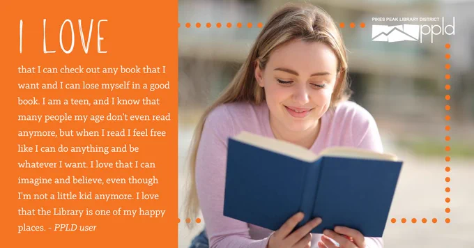 A person smiles while reading a book. A quote from a PPLD user reads, "I love that I can check out any book that I want and I can lose myself in a good book. I am a teen, and I know that many people my age don't even read anymore, but when I read I feel free like I can do anything and be whatever I want. I love that I can imagine and believe, even though I'm not a little kid anymore. I love that the Library is one of my happy places."