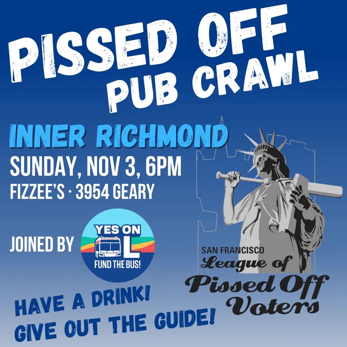 PISSED OFF PUB CRAWL Inner Richmond Sunday, Nov 3, 6PM Fizzee's 3954 Geary. Joined by YES ON L FUND THE BUS! Have a drink! Give out the guide!
