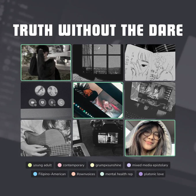 3x3 picture grid moodboard, emulating a discord group call

Header Text: TRUTH WTIHOUT THE DARE
photos from left to right, top to bottom:
1. boy with black hair covering his face
2. bedroom window at night with a cresent moon
3. sketchbook with sketches of a girl
4. an active discord voice call with profile pictures facing each other
5. a discord video call with a sleeping boy in one panel, a girl taking a photo with her phone in the other
6. league of legends loadout screen
7. a guitar
8. DSLR camera connected to a laptop
9. girl smiling at the camera, wearing glasses and a grey hoodie

Text at bottom (meant to represent discord roles):
Young adult, contemporary, grumpxsunshine, mixed media epistolary, Filipino-American, #ownvoices, mental health rep, platonic love