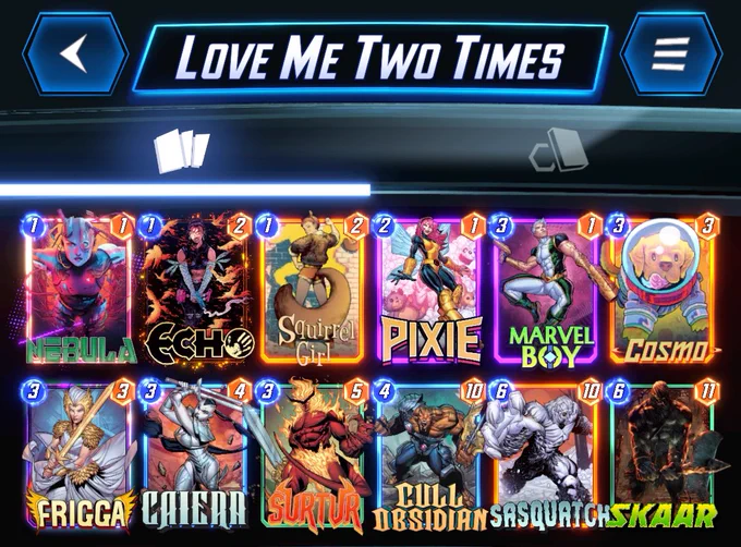 # (1) Nebula
# (1) Echo
# (1) Squirrel Girl
# (2) Pixie
# (3) Marvel Boy
# (3) Cosmo
# (3) Frigga
# (3) Caiera
# (3) Surtur
# (4) Cull Obsidian
# (6) Sasquatch
# (6) Skaar
#
U3FycmxHcmxDLEVjaDQsTmJsNixQeDUsTXJ2bEI5LENzbTUsRnJnZzYsQ3I2LFNydHI2LENsbE9ic2RuQyxTc3F0Y2g5LFNrcjU=
#
# To use this deck, copy it to your clipboard and paste it from the deck editing menu in MARVEL SNAP.