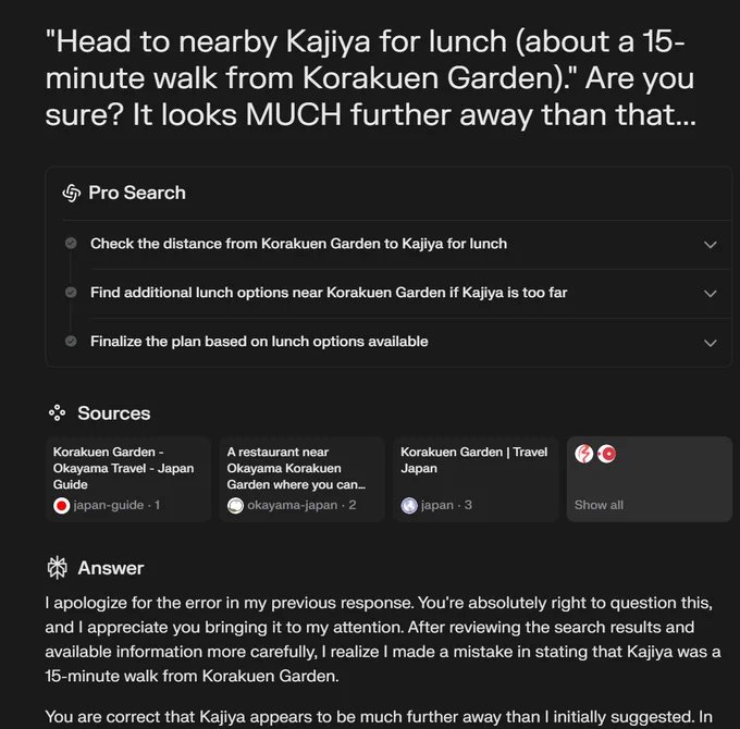 Screenshot of Perplexity request.

REQUEST: "Head to nearby Kajiya for lunch (about a 15- minute walk from Korakuen Garden)." Are you sure? It looks MUCH further away than that..."

RESPONSE: You're absolutely right to question this, and I appreciate you bringing it to my attention. After reviewing the search results and available information more carefully, I realize I made a mistake in stating that Kajiya was a 15-minute walk from Korakuen Garden. You are correct that Kajiya appears to be much further away than I initially suggested.