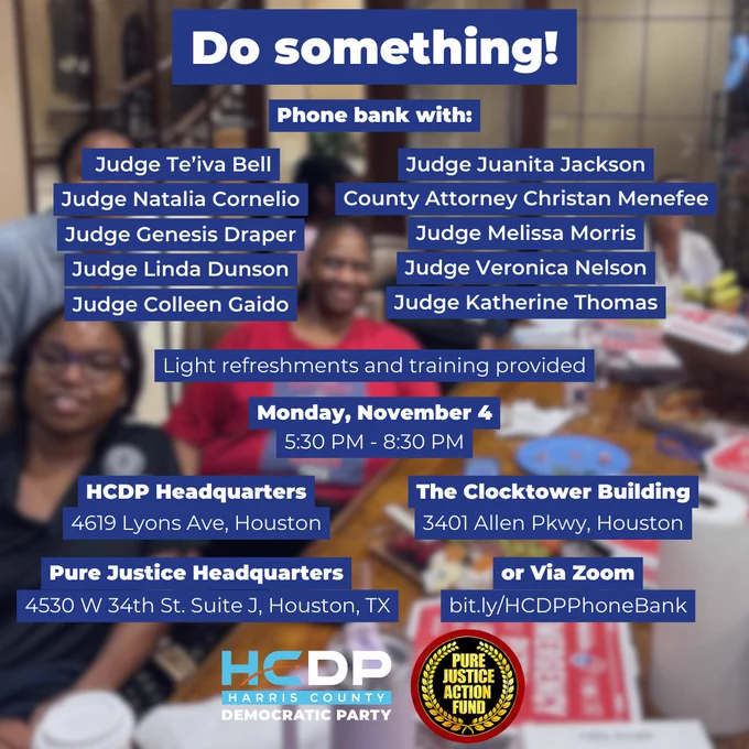 Do something!
Phone bank with:
Judge Genesis Draper
Judge Linda Dunson
Judge Colleen Gaido
Judge Natalia Cornelio
Judge Te’iva Bell
County Attorney Christan Menefee
Judge Melissa Morris
Judge Katherine Thomas
Judge Juanita Jackson
Judge Veronica Nelson
Light refreshments and training provided

Monday, November 4
5:30 PM - 8:30 PM

The Clocktower Building
3401 Allen Pkwy, Houston

HCDP Headquarters
4619 Lyons Ave, Houston

Pure Justice Headquarters
4530 W 34th St. Suite J, Houston, TX

or Via Zoom
bit.ly/HCDPPhoneBank