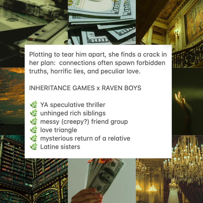 The same mood board as before, but with the added text:
INHERITANCE GAMES x RAVEN BOYS 
YA spec thriller, unhinged rich boys, messy (creepy?) friends, love triangle, mysterious return of a relative, Latine sisters