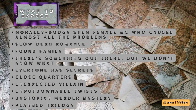 What to expect:

•MORALLY -DODGY STEM FEMALE MC WHO
CAUSES ALMOST ALL THE PROBLEMS
•SLOW BURN ROMANCE
• FOUND FAMILY
• THERE'S SOMETHING OUT THERE, BUT WE DON'T KNOW WHAT
• EVERYONE HAS SECRETS
• CLOSE QUARTERS
• UNEXPECTED VILLAIN
• UNPUTDOWNABLE TWISTS
•DYSTOPIAN MURDER MYSTERY
- PLANNED TRILOGY