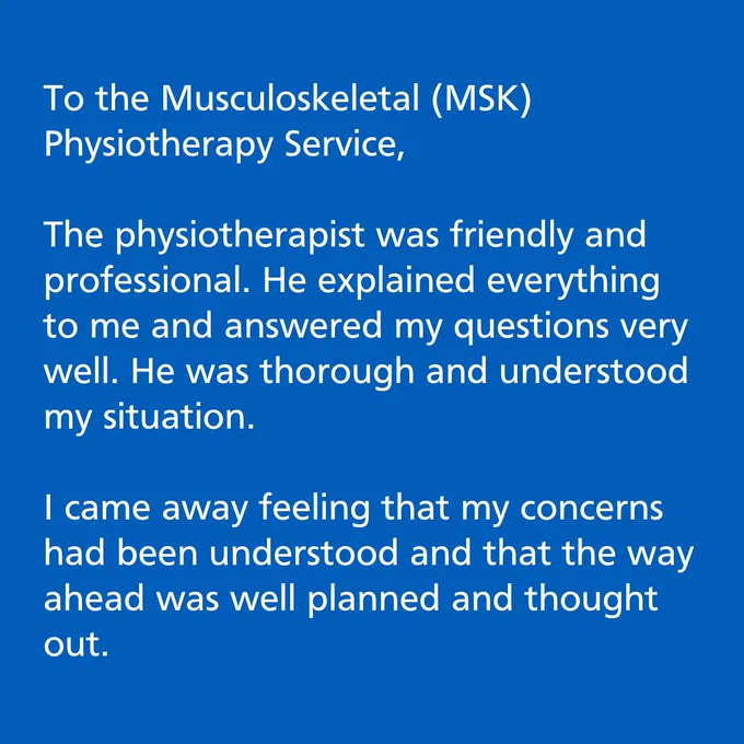 Blue background with white text. 

The text reads:  To the Musculoskeletal (MSK) Physiotherapy Service, The physiotherapist was friendly and professional. He explained everything to me and answered my questions very well. He was thorough and understood my situation. I came away feeling that my concerns had been understood and that the way ahead was well planned and thought out."