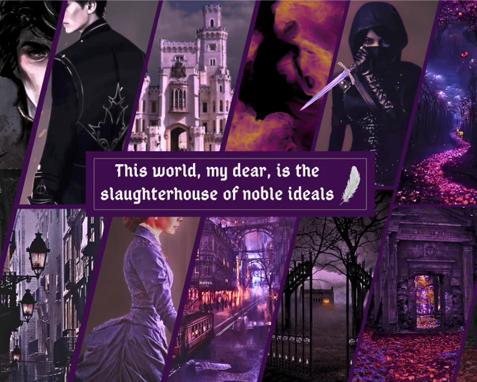 Moodboard
Dark fantasy Victorian vibes with purple color composition.
Top row, left-to-right: a Byronic, handsome man in black, a palace, a dark figure burning in hell fire, a masked female assassin of dark complexion holding a dagger, a serpentine forest trail at night marked with red flowers.
At the center next to a silver plume is the text: “This world, my dear, is the slaughterhouse of noble ideals.”
Bottom row, left-to-right: a dark gaslit street, a gaslit city blanketed in coal smog at night, a young woman in a Victorian gown, wrought-iron gates opened to a foreboding foggy estate in the dark, a trail of red petals leading to a dark stone temple gate.
Dr. Shida Katz (fo