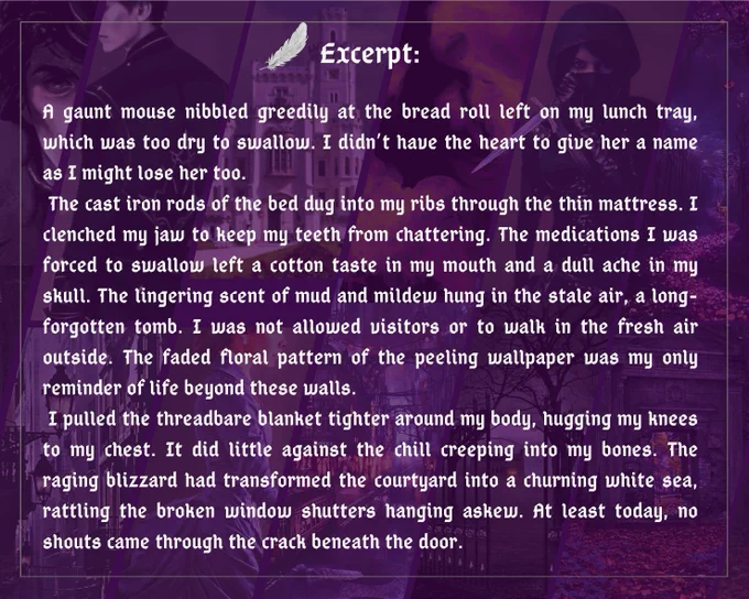 Excerpt:

A gaunt mouse nibbled greedily at the bread roll left on my lunch tray, which was too dry to swallow. I didn’t have the heart to give her a name as I might lose her too. 
 The cast iron rods of the bed dug into my ribs through the thin mattress. I clenched my jaw to keep my teeth from chattering. The medications I was forced to swallow left a cotton taste in my mouth and a dull ache in my skull. The lingering scent of mud and mildew hung in the stale air, a long-forgotten tomb. I was not allowed visitors or to walk in the fresh air outside. The faded floral pattern of the peeling wallpaper was my only reminder of life beyond these walls.
 I pulled the threadbare blanket tighter around my body, hugging my knees to my chest. It did little against the chill creeping into my bones. The raging blizzard had transformed the courtyard into a churning white sea, rattling the broken window shutters hanging askew. At least today, no shouts came through the crack beneath the door.
Dr. Sh
