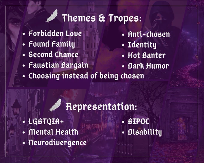 Themes & Tropes:
Forbidden Love
Anti-Chosen
Found Family Identity 
Second Chance
Hot Banter
Faustian Bargain
Dark Humor
Choosing instead of being chosen

Representation:
LGBTQIA 
BIPOC
Mental Health
Neurodivergence