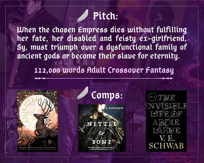Pitch:

When the chosen Empress dies without fulfilling her fate, her disabled and feisty ex-girlfriend, Sy, must triumph over a dysfunctional family of ancient gods or become their slave for eternity.

112,000 words Adult Crossover Fantasy

Comps:
Hannah Kaner’s Godkiller
T. Kingfisher’s Nettle & Bone
V. E. Schwab’s The Invisible Life of Addie LaRue