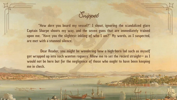 Snippet:

“How dare you board my vessel?” I shout, ignoring the scandalized glare Captain Sharpe shoots my way, and the seven guns that are immediately trained upon me. “Have you the slightest inkling of who I am?” My words, as I suspected, are met with a stunned silence.

Dear Reader, you might be wondering how a high-born lad such as myself got wrapped up into such wanton roguery. Allow me to set the record straight— as I would not be here but for the negligence of those who ought to have been keeping me in check. 