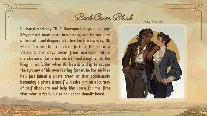 Back Cover Blurb:

Christopher-Henry “Kit” Davenport is your average 17-year-old; impetuous, headstrong, a little too sure of himself, and desperate to live his life his way. Oh—he’s also heir to a ridiculous fortune, the son of a Viscount, and days away from marrying future marchioness, Katherine Stuart—God daughter to the King himself. But when Kit boards a ship to escape the tyranny of his overbearing father, he has no idea he’s just joined a pirate crew—or that accidentally becoming a pirate himself will take him on a journey of self-discovery and help him learn for the first time what it feels like to be unconditionally loved.
