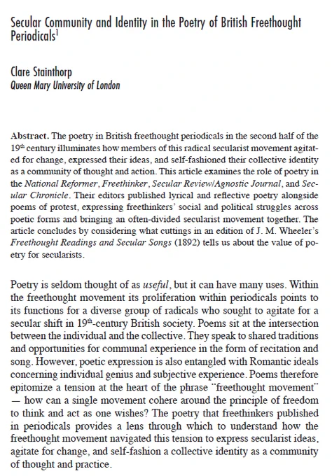 Secular Community and Identity in the Poetry of British Freethought
Periodicals. Abstract: The poetry in British freethought periodicals in the second half of the 19th century illuminates how members of this radical secularist movement agitated for change, expressed their ideas, and self-fashioned their collective identity as a community of thought and action. This article examines the role of poetry in the National Reformer, Freethinker, Secular Review/Agnostic Journal, and Secular Chronicle. Their editors published lyrical and reflective poetry alongside poems of protest, expressing freethinkers’ social and political struggles across poetic forms and bringing an often-divided secularist movement together. The article concludes by considering what cuttings in an edition of J. M. Wheeler’s Freethought Readings and Secular Songs (1892) tells us about the value of poetry
for secularists.