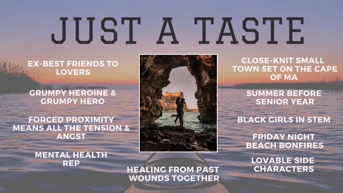 Sunset over ocean with dunes on the sides and a kayak on the bottom. Txt: Just a Taste. Ex-best friends to lovers. Grumpy heroine and grumpy hero. Forced proximity means all the tension and angst. Mental health rep. Close-knit small town set on the cape of MA. Summer before senior year. Black girls in STEM. Friday night beach bonfires. Lovable side characters. Healing from past wounds together.