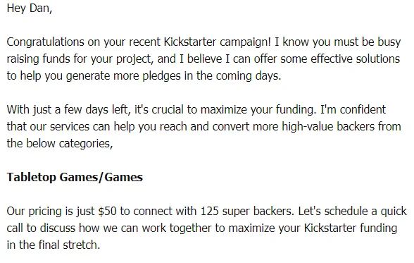 Some goof sent me an email saying: "Hey Dan, 



Congratulations on your recent Kickstarter campaign! I know you must be busy raising funds for your project, and I believe I can offer some effective solutions to help you generate more pledges in the coming days.



With just a few days left, it's crucial to maximize your funding. I'm confident that our services can help you reach and convert more high-value backers from the below categories,



Tabletop Games/Games



Our pricing is just $50 to connect with 125 super backers. Let's schedule a quick call to discuss how we can work together to maximize your Kickstarter funding in the final stretch. "