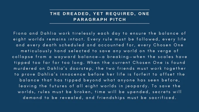 Slide 2 of my humorous Agents Guide: The dreaded, yet required, One Paragraph pitch

Fiona and Dahlia work tirelessly each day to ensure the balance of eight worlds remains intact. Every rule must be followed, every life and every death scheduled and accounted for, every Chosen One meticulously hand selected to save any world on the verge of collapse from a wayward balance—a breaking—when the scales have tipped too far for too long. When the current Chosen One is found murdered on Dahlia’s doorstep, the two friends must work together to prove Dahlia’s innocence before her life is forfeit to offset the balance that has tipped beyond what anyone has seen before, leaving the futures of all eight worlds in jeopardy. To save the worlds, rules must be broken, time will be upended, secrets will demand to be revealed, and friendships must be sacrificed.