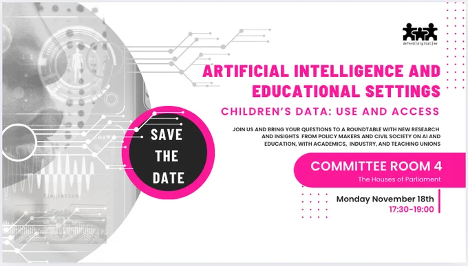 save the date november 18th 2024 at 5.30 pm until 7pm for an event on Artificial intelligence and Educational Settings, children's data use and access. Committee Room 4 at the Houses of Parliament. Sign up will be required via eventbrite to follow.