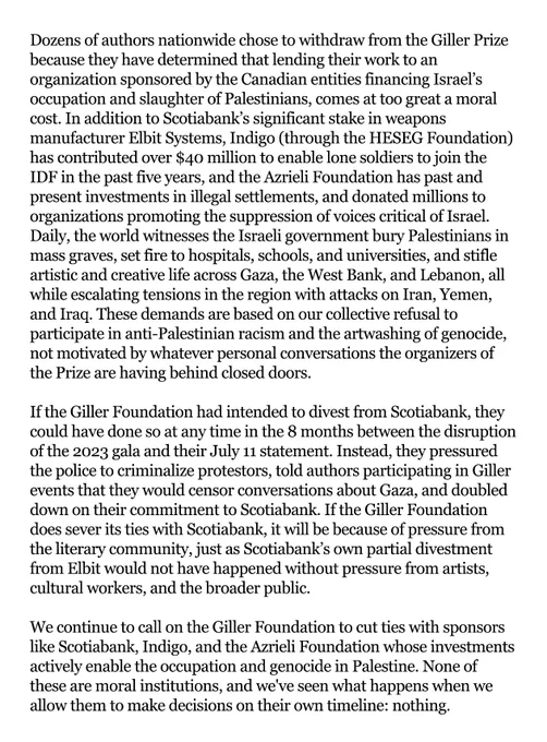 Dozens of authors nationwide chose to withdraw from the Giller Prize because they have determined that lending their work to an organization sponsored by the Canadian entities financing Israel’s occupation and slaughter of Palestinians, comes at too great a moral cost. In addition to Scotiabank’s significant stake in weapons manufacturer Elbit Systems, Indigo (through the HESEG Foundation) has contributed over $40 million to enable lone soldiers to join the IDF in the past five years, and the Azrieli Foundation has past and present investments in illegal settlements, and donated millions to organizations promoting the suppression of voices critical of Israel. Daily, the world witnesses the Israeli government bury Palestinians in mass graves, set fire to hospitals, schools, and universities, and stifle artistic and creative life across Gaza, the West Bank, and Lebanon, all while escalating tensions in the region with attacks on Iran, Yemen, and Iraq. These demands are based on our colle