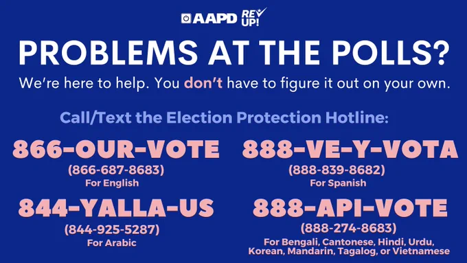 Blue graphic graphic has the AAPD and REV UP logos and white, pink, and light blue text that reads: "Problems at the polls? We're here to help. You don't have to figure it out on your own. Call/Text the Election Protection Hotline: 
866-OUR-VOTE (866-687-8683) for English
888-VE-Y-VOTA (888-839-8682) for Spanish.
844-YALLA-US (844-925-5287) for Arabic.
888-API-VOTE (888-274-8683) for Bengali, Cantonese, Hindi, Urdu, Korean, Mandarin, Tagalog, Vietnamese 
