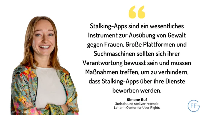 Simone Ruf, Juristin und stellvertretende Leiterin Center for User Rights: "Stalking-Apps sind ein wesentliches Instrument zur Ausübung von Gewalt gegen Frauen. Große Plattformen und Suchmaschinen sollten sich ihrer Verantwortung bewusst sein und müssen Maßnahmen treffen, um zu verhindern, dass Stalking-Apps über ihre Dienste beworben werden."