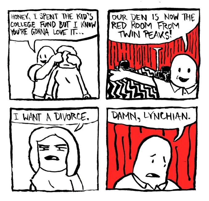A man covers his wife's eyes and says "honey, I spend the kid's college fund but I know you're gonna love it..." He shows her his work and says "our den is no the red room from Twin Peaks!" The wife says "I want a divorce." The husband says "damn, Lynchian."